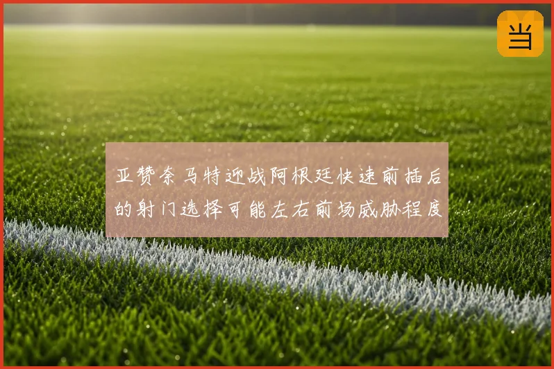 亚赞奈马特迎战阿根廷快速前插后的射门选择可能左右前场威胁程度