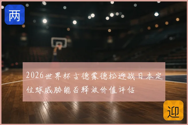 2026世界杯古德蒙德松迎战日本定位球威胁能否释放价值评估